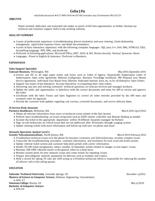 Celia J Fu
celia.fu@comcast.net ● 617-888-2446 ● 63D Old Ironsides way Charlestown MA, 02129
OBJECTIVE
Detail oriented, dedicated, and motivated job seeker in search of full time opportunities to further develop my
technical and customer support skills in any working industry.
SKILL SET SUMMARY
● 3 years of professional experience in troubleshooting &issue resolution, end-user training, client relationship
management, rapid ticket response times, and detail documentation.
● 4 years of basic interactive experience with the following computer languages: SQL, Java, C++, Perl, XML, HTML4.0, CSS3,
Assembling Language, PHP, UML, and JavaScript.
● Proficient in following applications: Microsoft Office, 2007, 2010, & 365. Norton Security. Norton/ Symantec Ghost.
● Languages: Fluent in English & Cantonese. Proficient in Mandarin.
EXPERIENCES
Sales Support Specialist
Comcast Business, Wilmington, MA May 2016-September 2016
● Correct and fill in all legal paper works and forms such as Letter of Agency, Responsible Organization Letter of
Authorization, Sales order agreement, Ethernet Configurator, Business VoiceEdge workbook, PRI Proposal tool, Master
Service Agreement, Individual Case Based form, Ethernet Dedicated Internet form, etc. to for all Enterprise Sales Orders.
● Support two teams of ten Enterprise Account Executives in completing their sales orders.
● Answering any new and existing customers’ technical questions on Comcast services and managed products.
● Update the tasks and opportunities in Salesforce with the correct documents and notes for APS to review and approve
the order.
● Coordinate with the Sales Teams and Sales Engineers to correct all order reworks provided by the APS team and
resubmit order for approval.
● Provide the customer with updates regarding site surveys, corrected documents, and service delivery dates.
IS Service Desk Associate
Partners Healthcare, Wellesley, MA March 2016-April 2016
● Obtain all relevant information from users on technical issues related to the Epic System
● Perform basic troubleshooting on issues using tools such as SCCM remote controller and Remote desktop as needed
● Escalate the ticket to the appropriate department within 18 different hospitals managed by Partners
● Page on-call technicians on critical issues that are not addressed after 30 minutes through a paging system
● Update existing tickets with more information and follow-up with user via phone and email.
Network Operation Analyst Level 2
Granite Telecommunications, North Quincy, MA March 2014-February 2016
● Troubleshoot technical issues over the phone for business customers and field technicians; escalate complex issues
● Transcribe the troubleshooting procedure, customer information, and resolution for each issue into ticket system.
● Update internal ticket system and customer help desk portals with carrier information.
● Handle 50-100 ticket assignments; reduce number of redundant tickets related to outages or non-repair issues.
● Maintain 500-1000 inbound emails in the general inbox on a daily basis.
● Monitor system alerts for new network issues and create tickets for repeating issues.
● Prepare preconfigured network equipment for delivery such as modems and routers.
● Hold a record for taking 70 calls per shift acting as a Frontline technician which is responsible for reducing the number
of rollover calls in the calling queues.
EDUCATION
Colorado Technical University, Colorado Springs, CO December of 2012
Masters of Science in Computer Science, Software Engineering Concentration
● GPA: 3.7
Simmons College Boston, CO May of 2010
Bachelor of Computer Science
● GPA:3.0
 