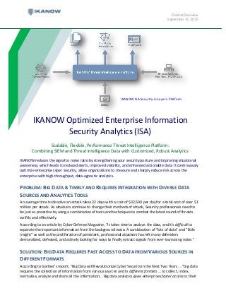 Product Overview
September 15, 2015
IKANOW reduces the signal to noise ratio by strengthening your security posture and improving situational
awareness, which leads to reduced alerts, improved visibility, and enhanced actionable data. It continuously
optimize enterprise cyber security, allow organizations to measure and sharply reduce risk across the
enterprise with high-throughput, data-agnostic analytics.
PROBLEM: BIG DATA IS TIMELY AND REQUIRES INTEGRATION WITH DIVERSE DATA
SOURCES AND ANALYTICS TOOLS
An average time to dissolve an attack takes 32 days with a cost of $32,500 per day for a total cost of over $1
million per attack. As attackers continue to change their methods of attack, Security professionals need to
be just as proactive by using a combination of tools and techniques to combat the latest round of threats
swiftly and effectively.
According to an article by Cyber Defense Magazine, “It takes time to analyze the data, and it's difficult to
separate the important information from the background noise. A combination of “lots of data” and “little
insight” as well as the proliferation of persistent, professional attackers has left many defenders
demoralized, defeated, and actively looking for ways to finally extract signals from ever-increasing noise.”
SOLUTION: BIG DATA REQUIRES FAST ACCESS TO DATA FROM VARIOUS SOURCES IN
DIFFERENT FORMATS
According to Gartner’s report, “Big Data will Revolutionize Cyber Security in the Next Two Years … “big data
requires the collection of information from various sources and in different formats … to collect, index,
normalize, analyze and share all the information... Big data analytics gives enterprises faster access to their
IKANOW Optimized Enterprise Information
Security Analytics (ISA)
Scalable, Flexible, Performance Threat Intelligence Platform:
Combining SIEM and Threat Intelligence Data with Customized, Robust Analytics
IKANOW ISA Security-in-Layers Platform
 