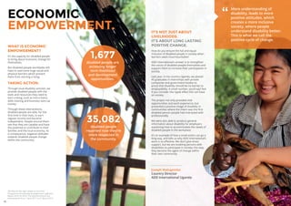 18 19
WHAT IS ECONOMIC
EMPOWERMENT?
It’s the capacity for disabled people
to bring about economic change for
themselves.
But disabled people worldwide still
have to overcome huge social and
physical barriers which prevent
them from earning a living.
TAKING ACTION.
Through local disability activists, we
provide disabled people with the
tools and resources they need to
earn a living, such as micro-loans,
skills training and business start-up
money.
Through these interventions,
disabled people are able, for the
first time in their lives, to earn
regular income and become
independent. People around them
see that they are capable and have
the potential to contribute to their
families and the local economy. As
a consequence, negative attitudes
towards disabled people change
within the community.
IT’S NOT JUST ABOUT
LIVELIHOODS.
IT’S ABOUT LONG LASTING
POSITIVE CHANGE.
How do you ensure the full and equal
inclusion of disabled people in society when
barriers seem insurmountable?
ADD International’s answer is to strengthen
the voices of disabled people themselves and
support them to increase their participation in
society.
Last year, in my country Uganda, we placed
45 graduates in internships with private
companies and government bodies to
prove that disability should be no barrier to
employability. A small number, you’d say? Not
if you consider the ripple effect this can have
on society.
The project not only provided vital
opportunities and work experience, but
presented a positive image of disability in
communities where the intern was the first
disabled person people had interacted with
professionally.
We were also able to produce general
information about disability for employers
explaining how to accommodate the needs of
disabled people in the workplace.
It’s an example of how a small action can go a
long way, and tells us why ADD International’s
work is so effective. We don’t give direct
support, but we are enabling persons with
disabilities to participate in society; this way,
they become the agent of change within
their own community.
Joseph Walugembe
Country Director
ADD International Uganda
More understanding of
disability, leads to more
positive attitudes, which
creates a more inclusive
society, where people
understand disability better.
This is what we call the
positive cycle of change.
1,677
disabled people are
accessing longer
term livelihood
and development
opportunities.
ECONOMIC
EMPOWERMENT.
35,082
disabled people
reported now they’re
more respected in
the community.
”
The data on the right relates to the 2016
‘Programme Partnership Arrangements’ Logframe
Report 2016 for DFID. The data documents our
achievements from 1 April 2011 to 31 March 2016.
 