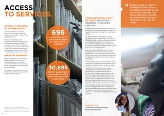 20 21
ACCESS TO SERVICES
AS A HUMAN RIGHT?
Access to services is a critical
aspect of any drive to challenge
poverty and to reach a fairer, more
equitable society.
However, disabled people
worldwide still report huge barriers
in accessing health-care, public
transport, civil and criminal justice,
banking and even basic information.
In the long run, this creates huge
inequality gaps between those who
are disabled and those who aren’t.
BREAKING BARRIERS.
Negative attitudes, discrimination,
physical barriers and a lack of
adequate policies or legislation
are some of the barriers in society
which are limiting opportunities for
disabled people.
We support disability activists who
are challenging the status quo and
breaking those barriers.
696public services in
the countries where
we work are more
accessible.
ACCESS
TO SERVICES.
30,695
disabled people report
being more satisfied
with service providers
in their areas.
“DISABLED PEOPLE CAN’T
GET AIDS” AND OTHER
BARRIERS TO HIV/AIDS
SERVICES.
The World Health Organisation’s Constitution
enshrines ‘the highest attainable standard of
health as a fundamental right of every human
being.’
It’s easier said than done. Whilst visiting
Uganda this year, I heard many accounts of
disabled people, mostly young people, being
completely excluded from HIV treatment
and awareness programmes, making them
extremely vulnerable to being infected by HIV,
and at risk of infecting others.
Communication difficulties, discrimination
by health service workers and educators,
and barriers in accessing health centres are
some of the reasons why disabled people are
less likely to be able to learn how to protect
themselves.
Some people said to me they had been told,
“how can you possibly be HIV positive? You’re
disabled! Go home, and let us do our work”.
The little attention given to the unique
challenges faced by disabled people in
Uganda got our country team to focus
on this issue. They are investing time and
efforts in supporting disability activists who
are reaching out to disabled people in their
communities, raising awareness about HIV/
AIDS and helping them access the services
available in their area. It is truly inspiring work.
The challenges are great and change doesn’t
happen overnight. But there’s a group of
committed disability activists in Uganda, many
HIV positive themselves, who deserve our
attention – and I hope they’ll get more in years
to come.
Virginia Tarozzi
Communications Manager
ADD International
Imagine going to a clinic to
be tested for HIV. You are
deaf and cannot read or use
formal Sign language. The
doctor gives you a thumbs-
up. Does it mean ‘yes, you
have HIV’ or ‘yes, you are
okay’?
”
The data on the right relates to the 2016
‘Programme Partnership Arrangements’ Logframe
Report 2016 for DFID. The data documents our
achievements from 1 April 2011 to 31 March 2016.
 