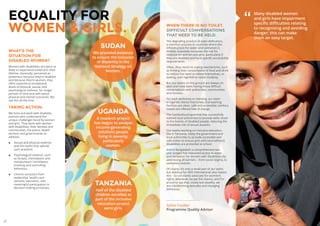 22 23
WHAT’S THE
SITUATION FOR
DISABLED WOMEN?
Women with disabilities are twice as
likely to experience violence in their
lifetime. Generally, perceived as
powerless, because they’re disabled
and because they’re women, they
often experience exceptional
levels of physical, sexual, and
psychological violence, for longer
periods of time and with worse
physical and mental outcomes. We
see this all the time.
TAKING ACTION.
We fund and work with disability
activists who understand the
unique challenges faced by women
and girls. They work with women
with disabilities, their families and
communities, the police, health
workers and governments to
address:
◊◊ Sexual and physical violence,
and the myths that uphold
such practices.
◊◊ Psychological violence, such
as threats, intimidation and
manipulation, humiliation,
mocking and controlling
behaviour.
◊◊ Chronic exclusion from
leadership, health-care
services, education, and
meaningful participation in
decision-making processes.
SUDAN
We provided evidence
to ensure the inclusion
of disability in the
National Strategy on
Women.
EQUALITY FOR
WOMEN  GIRLS. WHEN THERE IS NO TOILET.
DIFFICULT CONVERSATIONS
THAT NEED TO BE HELD.
The degrading practice of open defecation,
a common practice in countries where the
infrastructure for water and sanitation is
limited, massively increases the risk for
violence for women and girls, particularly if
they are disabled and have specific accessibility
requirements.
Often, they resort to coping mechanisms, such
as limiting their consumption of food and drink
to reduce the need to relieve themselves, or
waiting until nightfall to retain modesty.
But our teams on the ground are always on
alert and have been having those difficult
conversations with authorities, communities
and families.
For each workshop or meeting, our team
in Uganda checks that toilets and washing
facilities are clean, safe and accessible; sanitary
towels are offered free of charge.
The Cambodia programme has successfully
lobbied local authorities to provide wells closer
to the homes of disabled people, reducing the
immediate risk of sexual assaults.
Our teams working on inclusive education,
like in Tanzania, lobby the government and
local authorities to provide accessible and
safe toilets to ensure girls with (and without)
disabilities are protected at school.
And in Bangladesh a comprehensive two
year project has improved access to water
and sanitation for women with disabilities, by
addressing all barriers – from social stigma, to
sanitation policies.
Of course, it’s only a small part of our work;
but working for ADD International also means
this – to constantly advocate for women’s
rights, whenever we get the chance, and I’m
proud to say that, slowly but steadily, we
are transforming attitudes and changing
behaviour.
Sylvie Cordier
Programme Quality Advisor
Many disabled women
and girls have impairment
specific difficulties relating
to recognising and avoiding
danger; this can make
them an easy target.
”
UGANDA
A research project
has begun to analyse
income-generating
solutions people
living in poverty,
particularly
women.
TANZANIA
Half of the disabled
children enrolled as
part of the inclusive
education project
were girls.
 