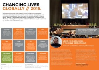 24 25
Over the past 30 years, ADD International has
worked tirelessly to promote the inclusion of
disabled people in development programmes. So
the 11 explicit references of disability in the new
Sustainable Development Goals (SDGs), under the
overarching principle of ‘leave no-one behind’, didn’t
come as a surprise. It was the result of tireless
campaigning for the inclusion of disabled people in
the new Goals, from the early consultations through
to the final negotiations last year.
ADD International played a leading role in
supporting the disability movement to seal the deal.
In September, I was honoured to be invited to speak
at the United Nations Sustainable Development
Summit to mark this historic moment. On that
occasion, I spoke about the importance of the
inclusion and engagement of marginalised people
within the implementation of the SDGs, placing
particular value on the foundation of the disability
movement ‘nothing about us, without us.’
Now we are working closely with our country teams
to ensure that Agenda 2030’s commitments are
put into practice. 2015 was just the start of ADD
International’s SDG journey, but what a start it was!
JANUARY
We speak up for
disability inclusion
at the consultations
for the World Bank’s
Safeguard Policies.
LEAVE NO ONE BEHIND.
A TANGIBLE COMMITMENT.
A note from our Global Policy, Influencing  Research team.
Mosharraf Hossain
Director of Global Policy,
Influencing  Research
GLOSSARY
DFID = Department for International Development, the UK
government’s aid agency
UN = United Nations
SDGs = Sustainable Development Goals, i.e. a new, universal set
of goals that UN member states will use to frame their agendas
and political policies over the next 15 years.
CHANGING LIVES
GLOBALLY // 2015.
ADD International works with disability activists to influence governments,
international development actors and the private sector to design policies and
services at a local and global level which take into account the rights of disabled
people. Whether it’s enabling disabled people’s organisations to campaign more
effectively, or sharing their perspectives at the United Nations, our job is to ensure
the voices of disabled people are heard.
FEBRUARY
Together with
other civil society
organisations we talk to
the Minister, Baroness
Northover, about
implementing DFID’s
Disability Framework.
MARCH
We speak at key United
Nations negotiations
on the Sustainable
Development Goals.
APRIL
Our trustee AK Dube
speaks at the UN’s
hearings on financing
global development.
MAY
We advise DFID and the
Disasters Emergency
Committee on the
importance of working
with disability activists
in the aftermath of the
Nepal earthquake.
JUNE
We speak at the UN
Civil Society Global
Forum on disability
rights.
JULY
The Addis Ababa
Action Agenda on
financing global
development contains
explicit references
to accessibility and
inclusive education.
AUGUST
An active month
of campaigning for
disability to be included
in global statistics on
the SDGs.
SEPTEMBER
The SDGs are adopted,
a historic moment
for the disability
movement (see why in
the article on the other
side of this spread).
OCTOBER
At the UN, we press
global leaders to start
collecting data to
ensure the SDGs are
implemented and no-
one is left behind.
NOVEMBER
ADD International
adopts a new five year
strategy to ensure the
SDG commitments
on disability are
implemented in the
countries we work in.
DECEMBER
DFID launches the
latest Disability
Framework, clarifying
its commitment to
leave no-one behind.
Mosharraf Hossain speaking at the United
Nations in New York in September 2015
about the importance of inclusion and
engagement of marginalised people.
 