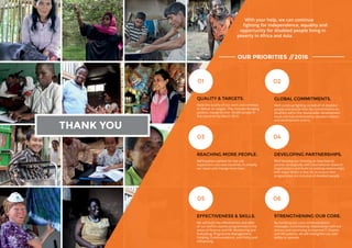 26 27
With your help, we can continue
fighting for independence, equality and
opportunity for disabled people living in
poverty in Africa and Asia.
OUR PRIORITIES //2016
QUALITY  TARGETS.
Raise the quality of our work and continue
to deliver on targets. This includes bringing
positive change to over 34,000 people in
five countries by March 2016.
03
01
04
02
THANK YOU
05 06
GLOBAL COMMITMENTS.
We’ll continue fighting on behalf of disabled
people and ensure that the commitments on
disability within the Sustainable Development
Goals are fully embraced by decision-makers
and development actors.
REACHING MORE PEOPLE.
We’ll explore options for low risk
expansions into new countries, to amplify
our reach and change more lives.
DEVELOPING PARTNERSHIPS.
We’ll develop our thinking on how best to
partner strategically with international research
organisations and build on existing relationships
with major NGOs in the UK, to ensure their
programmes are inclusive of disabled people.
EFFECTIVENESS  SKILLS.
We will build the effectiveness and skills
of our staff in country programmes in the
areas of Finance and HR, Monitoring and
Evaluating, Programme Management,
Funding, Communications, and Policy and
Influencing.
STRENGTHENING OUR CORE.
By clarifying our core communications
messages, consolidating relationships with our
donors and continuing to improve IT, finance
and HR systems, we will strengthen our own
ability to operate.
 