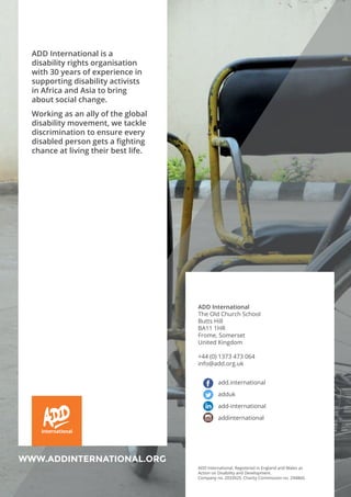 36
International
WWW.ADDINTERNATIONAL.ORG
ADD International
The Old Church School
Butts Hill
BA11 1HR
Frome, Somerset
United Kingdom
+44 (0) 1373 473 064
info@add.org.uk
add.international
adduk
add-international
addinternational
ADD International. Registered in England and Wales as
Action on Disability and Development.
Company no. 2033925. Charity Commission no. 294860.
ADD International is a
disability rights organisation
with 30 years of experience in
supporting disability activists
in Africa and Asia to bring
about social change.
Working as an ally of the global
disability movement, we tackle
discrimination to ensure every
disabled person gets a fighting
chance at living their best life.
 