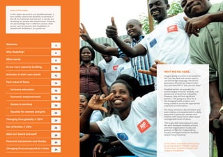 Members of
2 3
Economic empowerment
18
Access to services
20
Equality for women and girls
22
Changing lives globally // 2015
24
At our core: capacity building 10
Activists: in their own words
12
Four areas of focus
14
Inclusive education
16
Our priorities // 2016
26
Welcome
4
Why disability? 6
What we do
8
WHY WE’RE HERE.
Imagine going to a clinic to be tested for
HIV. You are deaf and cannot read or
use formal Sign language. The doctor
gives you a thumbs-up. Does it mean
‘yes, you have HIV’ or ‘yes, you are okay’?
Disabled people are arguably the
world’s largest minority. Globally, one
person out of seven has a disability.
However, they still face significant
barriers – like going to a clinic for a
life-changing health problem and
being unable to access the appropriate
treatment or information.
For many, exclusion, discrimination and
even violence are experienced on a daily
basis and, in particular, women and
children with impairments often report
unimaginable levels of abuse.
This is why ADD International is here.
We work alongside disability activists
and their organisations locally and
globally, to fight for independence,
equality and opportunity for disabled
people living in poverty.
In this photo: a disability activist group
for young people in Western Uganda.
On the cover: disability activists from
Sirajgonj, Bangladesh.
Meet our board and staff
28
Financial statements and thanks
30
Changing lives one pound at a time
34
Note to the reader.
In this report we tend to use ‘disabled people’, a
term widely used by the disability movement in
the UK to emphasise that barriers in society are
‘disabling’ for people with impairments. However,
we acknowledge that in different context other
words, such as ‘persons with disabilities’ or
‘people with disabilities’, are preferred.
 