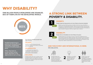 6 7
Disabled people have
the right to live their lives
as fully as they choose,
without the limitations
imposed by attitudes or by
social and physical barriers.
Disability is not inability
if disabled people are
given the right tools,
opportunities and
support.
WHY DISABILITY?
VIOLENCE.
Disabled people are disproportionately
vulnerable to abuse, with children and women
particularly affected.
DISCRIMINATION.
Disabled people face stigma and
discrimination in their families and
communities, mostly because of
misconceptions about disability.
EXCLUSION.
Disabled people often live in isolation and are
excluded from their communities, from the
education system, from health care and other
vital services. Sometimes, they’re even hidden
away by their families.
ONE BILLION PEOPLE WORLDWIDE ARE DISABLED.
80% OF THEM LIVE IN THE DEVELOPING WORLD.
The injustice disabled people face
often involves:
1
POVERTY.
People experiencing poverty are more likely to become disabled.
People in poverty have less access to healthcare and are more vulnerable to
malnutrition and preventable diseases. They are also more likely to live and work
in dangerous or polluted environments with low quality housing, reduced access
to safe drinking water and sanitation; or in areas which are prone to the effects of
natural disasters, dangerous traffic and higher rates of violence.
AND THIS IS WHY ADD INTERNATIONAL IS HERE.
WE BELIEVE:
21
Change comes when
preconceptions are
challenged. This happens
when disabled people are
empowered and come
together with a unified
voice.
3
80%
Disabled people living in
poverty are among the most
vulnerable, marginalised
and discriminated people on
earth.
Often, they have no
access to basic human
rights, education or the
opportunity to earn a living.
A STRONG LINK BETWEEN
POVERTY & DISABILITY.
WHY
2
DISABILITY.
People who are disabled are more likely to be poor.
Disabled people are more likely to be poor as they face multiple barriers to
securing their livelihoods. Negative attitudes often severely limit their education,
training, employment and income generation opportunities. Stigma and shame
lead to isolation, therefore disabled people are less likely to be members of self-
help groups, religious organisations or community initiatives.
WHY
 