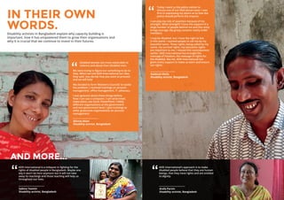 12 13
Kaddush Molla
Disability activist, Bangladesh
Today I went to the police station to
discuss one of our filed abuse cases. I was
firm in expressing my desire as to how the
police should perform the enquiry.
I can play my role of assertion because of my
strength. What strength? I have the support of a
large number of people behind me and this unity
brings courage. My group contains nearly 4,000
members.
I may be disabled, but I have the right to live
in this world. I wanted people to call me by my
beautiful name. These rights, being called by my
name, my survival rights, my education rights
are important to me. I missed this consciousness
earlier. ADD International has brought the
message of freedom, the message of rights for
the disabled, like me. ADD International has
given every support to make us learn and ensure
our rights.
”
Minnie Akter
Disability activist, Bangladesh
Disabled women are more vulnerable to
violence and abuse than disabled men.
We were trying to figure out something to do to
help. When we told ADD International our idea
they said, ‘you decide how you want to proceed
and we will help’.
We decided to form ‘Women’s Councils’ to tackle
the problem. I received trainings on account
management, office management, IT, advocacy.
I was ignorant about these things before.
Now I can use a computer, I can send email,
make plans, use Excel, PowerPoint. I lobby
different organisations at the government
and non-government level. I give trainings to
other grassroots organisations on account
management.
”
IN THEIR OWN
WORDS.Disability activists in Bangladesh explain why capacity building is
important, how it has empowered them to grow their organisations and
why it is crucial that we continue to invest in their futures.
Sabina Yasmin
Disability activist, Bangladesh
ADD International is a milepost in fighting for the
rights of disabled people in Bangladesh. Maybe one
day it won’t be here anymore but it will not take
away its teachings and those teaching will help us
throughout our lives.
”
Arefa Parvin
Disability activist, Bangladesh
ADD International’s approach is to make
disabled people believe that they are human
beings, that they have rights and are entitled
to dignity.
”
AND MORE...
 