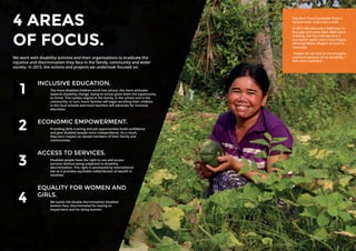 14 15
4 AREAS
OF FOCUS.
We work with disability activists and their organisations to eradicate the
injustice and discrimination they face in the family, community and wider
society. In 2015, the actions and projects we undertook focused on:
INCLUSIVE EDUCATION.
The more disabled children enrol into school, the more attitudes
towards disability change. Going to school gives them the opportunity
to thrive. This tackles stigma in the family, in the school and in the
community. In turn, more families will begin enrolling their children
in the local schools and more teachers will advocate for inclusive
education.
ECONOMIC EMPOWERMENT.
Providing skills training and job opportunities build confidence
and give disabled people more independence. As a result,
they earn respect as valued members of their family and
communities.
ACCESS TO SERVICES.
Disabled people have the right to use and access
services without being subjected to disability
discrimination. This right is sanctioned by international
law as it provides equitable redistribution of wealth in
societies.
EQUALITY FOR WOMEN AND
GIRLS.
We tackle the double discrimination disabled
women face, discriminated for having an
impairment and for being women.
Keu Bech from Cambodia finds it
hard to walk, even with a stick.
In 2015 she received a $300 loan to
buy pigs and some feed. With some
training, she has now become a
successful rearer and a local expert,
advising fellow villagers on how to
raise pigs.
“People do not look at me strangely
anymore because of my disability. I
feel more confident.”
1
2
3
4
 