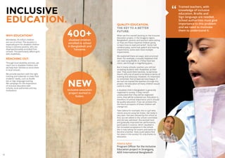 16 17
WHY EDUCATION?
Worldwide, 59 million children
are out of school. The situation is
especially grim for disabled children
living in extreme poverty, who are
disproportionately excluded from
schools. This particularly affects girls
with disabilities.
REACHING OUT.
Through local disability activists, we
reach out to disabled children and
we help their families to enrol them
in local schools.
We provide teachers with the right
training and materials to meet their
students’ needs, such as Braille
kits or Sign language training.
We campaign for the importance
of inclusive education with
schools, local authorities and key
institutions.
QUALITY EDUCATION.
THE KEY TO A BETTER
FUTURE.
When we first started working on the Inclusive
Education project, in the Sirajgonj region,
Bangladesh, parents and teachers were asking
us ‘how are these impaired children going
to learn how to read and write?’. Some had
cerebral palsy, some had speech and hearing
impairments, some even have multiple
impairments.
We explained there are ways, and convinced
them. For example, a visually impaired child
can read using Braille or, if they have low
vision, see through a magnifying glass.
But in many schools, teachers are still not
accepting students with disabilities as their
own. They avoid them tactfully. So we know
there’s still a lot of work to be done in terms of
training and advocacy. However, it’s important
to remember that at least we have begun. If
we had not trained the teachers through this
project, the education of many children would
come to a halt.
A disabled child in Bangladesh is generally
neglected in society. If they remain
uneducated then they will be neglected
more, they will be screened out. Education is
therefore of utmost importance and it should
be quality education. If we can achieve this,
the future prospects of these children will
change too.
Take Sabina for example; she is a girl who
moves around using her knees. Her body is
very lean. She was refused by the school at
first, but we talked to the school committee
and she was admitted. She worked hard
and gradually improved her performance,
particularly in science, which resulted in
her increased acceptance in the school.
She is now taking her exams and wants to
become a banker. How could Sabina find
her place in the society? It’s only thanks to
education.
Allama Iqbal
Program Officer for the Inclusive
Education project in Siranjgonj,
ADD International Bangladesh
Trained teachers, with
knowledge of inclusive
education, Braille and
Sign language are needed.
School authorities must give
importance to this problem
and we need to motivate
them to understand it.
400+disabled children
enrolled to school
in Bangladesh and
Tanzania.
INCLUSIVE
EDUCATION.
NEWinclusive education
project started in
Sudan.
”
 