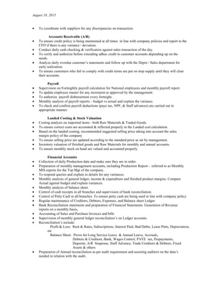 August 18, 2015
• To coordinate with suppliers for any discrepancies on transaction.
Accounts Receivable (A/R)
• To ensure credit policy is being maintained at all times in line with company policies and report to the
CFO if there is any variance / deviation.
• Conduct daily cash checking & verification against sales transaction of the day.
• To verify and authorize before extending adhoc credit to customer accounts depending up on the
needs.
• Analyze daily overdue customer’s statements and follow up with the Depot / Sales department for
early realization.
• To ensure customers who fail to comply with credit terms are put on stop supply until they will clear
their accounts.
Payroll
• Supervision on Fortnightly payroll calculation for National employees and monthly payroll report.
• To update employee master for any increment as approved by the management.
• To authorize payroll disbursement every fortnight.
• Monthly analysis of payroll reports – budget vs actual and explain the variance.
• To check and confirm payroll deductions (paye tax, NPF, & Staff advances) are carried out in
appropriate manner.
Landed Costing & Stock Valuation
• Costing analysis on imported items - both Raw Materials & Traded Goods.
• To ensure correct costs are accounted & reflected properly in the Landed cost calculation.
• Based on the landed costing, recommended suggested selling price taking into account the sales
margin policy of the company
• To ensure selling price are updated according to the standard price as set by management.
• Inventory valuation of finished goods and Raw Materials for monthly and annual accounts.
• To ensure monthly stock on hand are valued and accounted properly.
Financial Accounts
• Collection of daily Production data and make sure they are in order.
• Preparation of monthly management accounts, including Production Report - referred to as Monthly
MIS reports for the Top Mgt of the company.
• To respond queries and explain in details for any variances.
• Monthly analysis of general ledger, income & expenditure and finished product margins. Compare
Actual against budget and explain variances.
• Monthly analysis of balance sheet.
• Control of cash receipts in all branches and supervision of bank reconciliation.
• Control of Petty Cash in all branches. To ensure petty cash are being used in line with company policy
• Regular maintenance of Creditors, Debtors, Expenses, and Balance sheet Ledger
• Bank Reconciliation statements and preparation of Financial Statements. Generation of Revenue
reports on a monthly basis,
• Accounting of Sales and Purchase Invoices and bills
• Supervision of monthly general ledger reconciliation’s on Ledger accounts.
• Reconciliation’s include:
Profit & Loss: Rent & Rates, Subscriptions, Interest Paid, Bad Debts, Lease Pmts, Depreciation,
etc
Balance Sheet: Provn for Long Service Leave & Annual Leave, Accruals,
Debtors & Creditors, Bank, Wages Control, PAYE tax, Prepayments,
Deposits, A/R Suspense, Staff Advance, Trade Creditors & Debtors, Fixed
Assets & others
• Preparation of Annual reconciliation as per audit requirement and assisting auditors on the data’s
needed in relation with the audit.
 