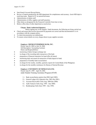 August 18, 2015
• Inter-branch Account Reconciliation.
• Review of reports produced by the MIS department for completeness and accuracy. Assist MIS dept in
resolving issues. Report to FC on unresolved issues.
• Administration of admin staff.
• Administration of office supplies and staff amenities.
• Other duties as designated by the Financial Controller from time to time.
• Relieve office duty of other department as need arises.
Cheque / Bank Authorized Signatory.
Before signing any of the cheques / bank documents, the following are being carried out:
• Check and ensure that invoices processed for payments are correct and that documentation’s is in
accordance with the company policy.
• To check documentation are authenticate.
• To ensure correct details on every cheque drawn to pay supplier accounts.
Employer: MICRO ENTERPRISE BANK, INC.
Period: June 03, 2002 to July 28, 2004
Job Description: Accounting Assistant
Duties and Responsibilities:
• monitoring of daily foreign exchange rate
• in-charge of the recording daily transaction of the bank
• preparation of financial statement for head office & branch
• monitoring daily movement & transaction of funds deposit in bank
• preparation of monthly bank reconciliation
• in-charge for the weekly, monthly, quarterly reports for Central Bank of the Philippines
• in-charge for the monthly remittances for Bureau of Internal Revenue
Employer: UNIVERSITY OF MINDANAO (UM)
Period: June 07, 1999 – April 30, 2002
under Student Training Assistance Program (STAP)
1.) Bank reconciliation analyst (Jan.2002-April 2002)
2.) General Ledger (GL) Operator (Jan. 2001-Dec.2001)
3.) Accounts Receivable Clerk (Aug. 2000-Dec.2000)
4.) Audit Analysis Clerk (Aug. 1999 – July 2000)
5.) Bookkeeping Clerk (June 1999 – July 1999)
 
