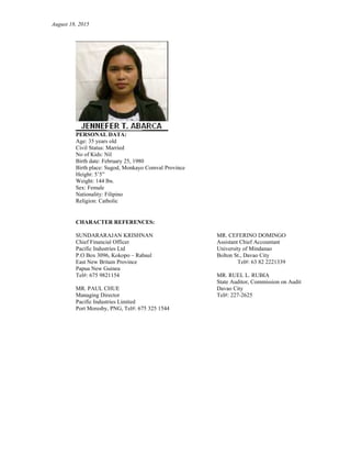 August 18, 2015
PERSONAL DATA:
Age: 35 years old
Civil Status: Married
No of Kids: Nil
Birth date: February 25, 1980
Birth place: Sugod, Monkayo Comval Province
Height: 5’5”
Weight: 144 lbs.
Sex: Female
Nationality: Filipino
Religion: Catholic
CHARACTER REFERENCES:
SUNDARARAJAN KRISHNAN MR. CEFERINO DOMINGO
Chief Financial Officer Assistant Chief Accountant
Pacific Industries Ltd University of Mindanao
P.O Box 3096, Kokopo – Rabaul Bolton St., Davao City
East New Britain Province Tel#: 63 82 2221339
Papua New Guinea
Tel#: 675 9821154 MR. RUEL L. RUBIA
State Auditor, Commission on Audit
MR. PAUL CHUE Davao City
Managing Director Tel#: 227-2625
Pacific Industries Limited
Port Moresby, PNG, Tel#: 675 325 1544
 