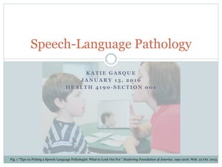 K A T I E G A S Q U E
J A N U A R Y 1 3 , 2 0 1 6
H E A L T H 4 1 9 0 - S E C T I O N 0 0 1
Speech-Language Pathology
Fig. 1 “Tips on Picking a Speech-Language Pathologist: What to Look Out For.” Stuttering Foundation of America. 1991-2016. Web. 22 Oct. 2013.
 