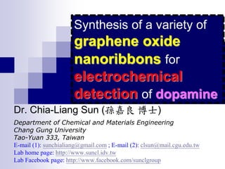 Dr. Chia-Liang Sun (孫嘉良 博士)
Department of Chemical and Materials Engineering
Chang Gung University
Tao-Yuan 333, Taiwan
E-mail (1): sunchialiang@gmail.com ; E-mail (2): clsun@mail.cgu.edu.tw
Lab home page: http://www.suncl.idv.tw
Lab Facebook page: http://www.facebook.com/sunclgroup
Synthesis of a variety of
graphene oxide
nanoribbons for
electrochemical
detection of dopamine
 