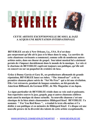 CETTE ARTISTE EXCEPTIONNELLE DE SOUL & JAZZ
A ACQUIS UNE REPUTATION INTERNATIONALE
==========================================
BEVERLEE est née à New Orleans, La., USA. Il n’est donc
pas surprenant qu’elle ait le jazz et le blues dans le sang. La carrière de
cette chanteuse ravissante a commencé, comme celle de nombreux autres
artistes noirs, dans un choeur de gospel. Son talent musical lui a aisément
permis de s’imposer durablement dans le monde de la musique. La voix et
le charisme de BEVERLEE captivent toujours son publique, qu’elle soit
en concert ou sur un paquebot de croisière de luxe.
Grâce à Danny Garcia et Gary D., ses producteurs allemands de grande
réputation, BEVERLEE lance ses tubes. “The AtmosFear” a été sa
première chanson phare suivie de “Set Me Free” qui a été une révélation.
Elle s’est retrouvée, pendant de longues semaines, au hit-parade du
American Billboard, du German DMC, de Mix Magazine et au Japon.
Le signe particulier de BEVERLEE réside dans sa voix soul et puissante.
Son repertoire couvre le jazz, gospels, pop et autres chansons cèlébres
mais aussi la musique de dance actuelle. Sa nouvelle chanson c´est une
classique de la bien aimée chansonniere Hildegard Knef. BEVERLEE l´a
nommée ‘‘ For You Red Roses ’’, a traduit le texte elle-même et l´a
dédiée á son publique et en mémoire de Hildegard Knef. Ce disque est une
nouvelle preuve de la diversité des talents de cette artiste exceptionnelle.
WWW.MYSPACE.COM/BEVERLEETHEARTIST - WWW.BEVERLEE.DE
 
