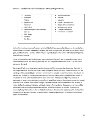 12
Below isa listof potential productstobe soldin the vendingmachines:
 Tampons
 Condoms
 Tights
 BodyLotion
 Hand Gel
 Nail Polish
 Deodorant(male andfemale)
 Hair Gel
 Hair Spray
 Lipstick
 Lip Balm
 AntisepticCream
 Plasters
 Mascara
 Contact lenssolution
 Disposable contactlens
 Mini perfume bottle
 CompactUmbrellas
 Sunscreen –Seasonal
As brieflymentioned,some of stockinwhich will be held are seasonal and basedondemand where
the machine issituated.Forexample vendingmachinesin nightclubs, willhave productssuchashair
gels,anddeodorants. .Andthe differenttypesof productsprovidedwill be of the bestsellingbrand,
due to limitedspacing.
Some of the productswill be Bootsownbrands,to maximize profitandincrease Bootsownbrand
salesandawareness.The vendingmachineswill alsosell premiumbrandssuchasL’Oreal to fulfill
consumerdemand.
Existingstaff will needtocarryout training,inorderto fullyunderstandandcarryout theirrole in
refillingstockof the vendingmachines.The trainingwill take uptoa week.The maintenance of the
vendingwill be providedbythe companywhere itwill be bought. Inaddition,routine checkswill be
carriedout, inorderto verify if the machinesare fullyfunctioning,whichshouldprevent issues.If
issuesare to arise,wherebythe machinetakessomeone’s money,withoutgivingaproductin
exchange,orissueswithcreditcardsandso forth,we will use existingBootscustomerservice todeal
withthe issue.Furtheradditional training of customerservicesstaff willbe carriedout,inorderto
make staff well preparedindealingwithsuchmatters.The numbertothe customerservice,will be
providedinthe cornerof the vendingmachines,inbold,soitcannotbe missed.If itresultsto
manuallyfixingthe machines,due tothe technical issuesthe consumerisdealingwith,Bootswillbe
inpartnershipwiththe companyof whoprovidesthe vendingmachines,asdiscussed, inorderto
come downand fix it.
 