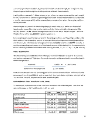 14
Annual repaymentswill be £2274.40, which includes12% APR.Eventhough,itis a large sunkcost,
the profitsgeneratedthroughthe vendingmachine will coverthe costseasily.
It will costBootsaveragely£1.60 perproductto buy itfrom the manufacturerandthe mark-upwill
be 65%, whichwill leadtothe average sellingprice of £2.64. There will be anadditional costof £295
a year formaintenance,whichwill be providedbythe companyfromwhere the vendingmachines
will be purchased.
In the firstyearit isplanned anadvertisingcampaignof costof £50,000, whichwill increasethe
target marketaware of the newvendingmachines.Inthe firstyearthe advertisingcostswill be
£60000, whichis£50,000 for the campaignand £10,000 forthe restof the year.In year2 andyear 3
the advertisingwillbe less,£10,000 respectivelyeachyear.
Some existingworkerswillbe trainedtore-fill the vendingmachinesandtheywillgetpaidata rate
of £9 perhour.The shiftandthe amount of hourswill dependonhow emptythe vendingmachines
are.However,the estimatedcostforwageswill be around£2000, whichmeans£24000 annually.In
addition,the vendingmachinesare eco-friendlyandconsume 26% lesselectricity.The expectedbills
for the electricitywill be £70 a monthfor eachvendingmachine,so (70 x 12 x 35) = £29,400 annually.
Break – Even Analysis
‘Breakevenanalysisisusedtodetermine whenyourbusinesswill be able tocoverall itsexpenses
and begintomake a profit’ (SBA.gov).The break-evenpointcanbe calculatedintermsof units with
the followingformula.
Fixedcost £119214.40 = 126152 units
Contributionmarginperunit (£2.64 - £1.695)
Bootswill breakeveninthe firstoperatingyearforthisproduct.Asthe costs are relativelylow,the
companyonlyneedstosell 126152 unitsto covertheirfixedcosts.Asthe estimatedunitssoldwillbe
252000 inthe firstyear,Bootswill break-evenintheirfirstyear.
Estimated Profit& Loss Account for Year 1, 2 and 3
As seenbelow,profitandlossaccountshave beencreatedforthe nextthree years.Eachyear,the
saleswill increaseby3%.Variable costis£1.695 per unit.
Year 1 Year 2 Year3
SalesRevenue £665,280.00 £685,238.40 £705,795.55
Variable costs
Wages £24,000.00 £25,956.00 £26,734.70
Cost to purchase £403,200.00 £413,696.00 £427,755.20
Total Variable costs £427,200.00 £439,652.00 £454,489.90
ContributionMargin £238,080.00 £245,586.40 £251,305.65
Fixedcosts
Maintenance £3,540.00 £3,540.00 £3,540.00
 