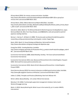 16
References
Alliance Boots(2010). Our mission,purposeand values. Available:
http://www.allianceboots.com/CorporateSocialResponsibilityReport2009-10/our-group/our-
mission.html.Lastaccessed08thMarch 2013.
Alliance Boots.(2012). Alliance BootsAnnualReport2011/2012. Available:
http://media.allianceboots.com/App_Media/AnnualReport2012/pdfs/Alliance_Boots_Annual_Repor
t_2011-12.pdf. Last accessed6th March 2013.
Ashcraft,B. (2013, March 5). The Wildand Wonderful Worldof Japanese VendingMachines.Japan.
RetrievedMarch10, 2013, from http://kotaku.com/5988536/the-wild-and-wonderful-world-of-
japanese-vending-machines
Barrow,C., Barrow,P., & Robert,B. (2008). The businessplan workbookthedefinitiveguideto
researching,writing up and presenting a winning plan. London:KoganPage.
Boots.(2013, March 3). Group Strategy and Objectives.RetrievedfromBoots:
http://www.allianceboots.com/group-strategy-and-objectives.aspx
EnergyStar (2013). Vending Machines. Available:
http://www.energystar.gov/index.cfm?fuseaction=find_a_product.showProductGroup&pgw_code=V
MC . [Lastaccessed] 07th March 2013.
EuromonitorInternational.(2009). Global Retailing:Vending - The Future of Automated Retail.
EuromonitorInternational.
EuromonitorInternational.(2012,July). Beauty and PersonalCarein the United Kingdom. Passport
GMID. Retrievedfromwww.portal.euromonitor.com.
EuromonitorInternational.(2012). BootsUKLtd in Beauty and PersonalCare -United Kingdom.
PassportGMID.
GreenBusinessBureau(2013) Five reasonsto becomea certified green businesstoday. Available:
http://www.gbb.org/green-business-certification/.(Lastaccessed07thMarch 2013)
Jobber,D.(2010). Principles and Practice of Marketing. New York:McGraw-Hill.
Mintel.(2013). BeautyRetailing - UK. London:Mintel International.
Monczka, R. M. (2010). Purchasing& supplychainmanagement.Andover,Hants,South-
Western/Cengage Learning.
Monk, H. (2013). BeautyRetailingUK. Mintel.Issuesinthe market(2), p1-4. London:MINTEL
International
 