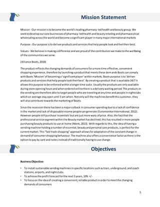 5
Mission Statement
Mission - Our missionistobecome the world’sleadingpharmacy-ledhealthandbeautygroup.We
seektodevelopourcore businessesof pharmacy-ledhealthandbeautyretailingandpharmaceutical
wholesalingacrossthe worldandbecome asignificant playerinmanymajorinternational markets
Purpose - Our purpose isto deliverproductsandservicesthathelppeople lookandfeeltheirbest.
Values- We believe inmakingadifference andare proudof the contributionwe make tothe wellbeing
of the communitieswe serve.
(Alliance Boots,2010)
The product reflectsthe changingdemandsof consumersforamore time effective,convenient
shoppingexperience,therefore bylaunchingaproductthat meetsthese demandsBootscancomply
withBoots ‘Mission’of becominga‘significantplayer’withinmarkets.Bootspurpose isto‘deliver
productsand servicesthathelppeoplelooktheirbest’.Bycreatingaproduct that isavailable 24/7 it
allowsthispurpose tobe enforcedwithinalongertime scale.Usuallythe productsare onlyavailable
duringstore openinghoursandwhenorderedonlinethere isadeliverywaitingperiod.The productsin
the vendingare therefore able totargetpeople whoare travelingatanytime and people innightclubs
whichon average stayopenuntil 3 am when.Notonlywill the machinesbenefitthiscustomer,they
will alsocontribute towardsthe marketingof Boots.
Since the recessionthere hasbeenamajorcutback inconsumerspendingdue toa lackof confidence
inthe marketandlack of disposableincome peoplecangenerate (EuromonitorInternational,2012).
Howeverpeoplestill purchase‘essentials’butare justmore wary of price.Also,the factthat the
professionalservicesegmentwithinthe Beautymarkethasdeclined,thishasresultedinmore people
purchasingbeautyproductstouse at home (Monk,2013). Withregardsto this,the ideaof havinga
vendingmachine holdinganumberof essential,beautyandpersonal care products,isperfect forthe
currentmarket.This“fast track shopping”approachallowsforadaptationof the constantchange in
demandof consumershoppingbehaviour.The machine alsooffersaconvenience factorasthere isthe
optiontopay by card and notesinsteadof traditionallyhavingtouse change.
Objectives
BusinessObjective:
• To install sustainable vendingmachinesinspecificlocationssuchastrain,underground,andcoach
stations,airports,andnightclubs.
• To achieve the profit forecastforthe next3 years,10% +/-
• To focuson the ideaof creatinga convenient,reliableproductinordertomeetthe changing
demandsof consumers
 