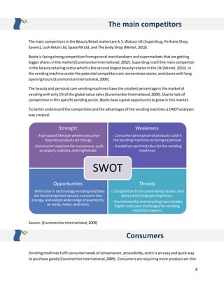 8
The main competitors
The main competitorsinthe BeautyRetail marketare A.S.WatsonUK (Superdrug,Perfume Shop,
Savers),LushRetail Ltd,Space NKLtd, and The body Shop (Mintel,2013).
Bootsis facingstrongcompetitionfromgeneral merchandisersandsupermarkets thatare getting
biggersharesinthe market(EuromonitorInternational,2012).Superdrugisstill the maincompetitor
inthe beautyretailingsectorwhichisthe secondlargestbeautyretailerinthe UK (Mintel,2013). In
the vendingmachine sectorthe potential competitorsare convenience stores,andstoreswithlong
openinghours (EuromonitorInternational,2009).
The beautyand personal care vendingmachines have the smallestpercentagein the marketof
vendingwithonly1%of the global value sales (EuromonitorInternational,2009). Due to lack of
competitionin thisspecificvendingsector,Bootshave agreatopportunitytogrow in this market.
To betterunderstandthe competitionandthe advantagesof the vendingmachinesaSWOTanalyses
was created:
Source:(EuromonitorInternational,2009)
Consumers
Vendingmachines fulfil consumerneedsof convenience,accessibility,anditisan easyandquickway
to purchase goods(EuromonitorInternational,2009). Consumersare requiringmore productson-the-
Strenght
- Fast-pacedlifestyle where consumer
requiresproductson-the-go
- Convineintlocationsforconsumers, such
as airport,stations,andnightclubs
Weakeness
- Consumerperceptionof productssoldin
the vendingmachinesasbeingexpensive
- Vandalismcanlimitsitesforthe vending
machines
Opportunities
- Withraise in technologyvendingmachines
are becomingmore secure,consume less
energy,andacceptwide range of payments,
as cards, notes,andcoins
Threats
- Competitionfromconvenience stores,and
storeswithlongopeninghours.
- Environmental andrecyclinglawscreates
highercostsand challengesforvending
machinesowners
SWOT
 