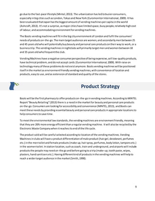 9
go due to the fast-pace lifestyle(Mintel,2013).The urbanization hasledtobusierconsumers,
especiallyinbigcitiessuchasLondon,Tokyoand New York (EuromonitorInternational,2009).It has
beenevaluatedthatJapanhasthe biggestamountof vendingmachinespercapita inthe world
(Ashcraft,2013). It's not a surprise,asmajor citieshave limitedspace,busypeople,relativelyhighcost
of labour,andaccommodatingenvironmentforvendingmachines.
The Boots vendingmachineswill fitinthe bigcityenvironmentof Londonandfulfil the consumers’
needsof productson-the-go.The main targetaudience are women,andsecondarilymenbetween25
and 45 yearsoldwho will potentiallybuybeautyandpersonal care productsontheirwayto work,or a
businesstrip. The vendingmachinesinnightclubswill primarilytargetmenandwomenbetween18
and 35 yearsoldwhofrequentthe club.
VendingMachineshave anegative consumerperspectiveof beingexpensive,sell low-qualityproducts,
have technical problem, anddonotaccept cards (EuromonitorInternational,2009).With raise on
technologymanyof these problemsdonotexistanymore.Bootsvendingmachineswill be positioned
itself inthe marketasenvironmentfriendlyvendingmachines,withconvenience of locationand
products,easyto use,andas extensionof standardandqualityof the stores.
Product Strategy
Bootswill be the firstpharmacyto offerproductson-the-goinvendingmachines.AccordingtoMINTEL
Report“BeautyRetailing”(2013) there is a needinthe marketfor beautyandpersonal care products
on-the-go.Consumersare lookingforaccessibilityandconvenience (MINTEL,2013), andBoots can
meetthese needsbyproviding essential beautyandpersonalcare productsinappropriate locationsto
helpconsumerstosave time.
To meetthe environmental lawstandards,the vendingmachines are environmentfriendly,meaning
that theyare 26% more energyefficientthanaregularvendingmachine. It will alsobe recycledbythe
ElectronicWaste Companywhenitreachesitsendof the life cycle.
The product soldwill be careful selectedaccordingto locationof the vendingmachines.Vending
Machinesinclubswill have a productdifferentiationof male product (hairgel,deodorant,perfumes
etc.) inthe mentoiletandfemale products (make-up,hairspray,perfumes,bodylotion,tamponsetc.)
inthe womentoilet. Instationlocation,suchascoach, trainand underground,andairports will include
products the people mayneedon-the goandbefore goingtoa trip (make-up,toothpaste,wipes,
plasters, handsanitizersetc.).Havingdifferentkindof productsinthe vendingmachines will helpto
reach a widertargetaudience in the market(Smith,1990).
 