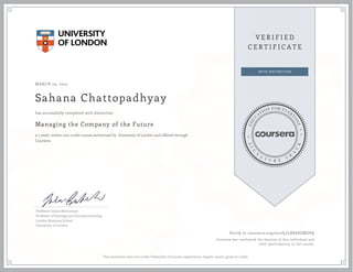 MARCH 29, 2015
Sahana Chattopadhyay
Managing the Company of the Future
a 5 week online non-credit course authorized by University of London and offered through
Coursera
has successfully completed with distinction
Professor Julian Birkinshaw
Professor of Strategy and Entrepreneurship,
London Business School
University of London
Verify at coursera.org/verify/LBX68UMZPQ
Coursera has confirmed the identity of this individual and
their participation in the course.
This statement does not confer University of London registration, degree, award, grade or credit.
 