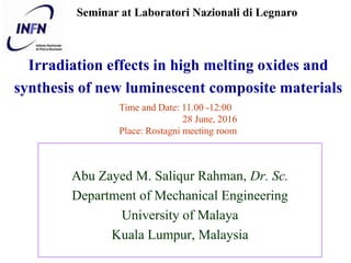 Irradiation effects in high melting oxides and
synthesis of new luminescent composite materials
Abu Zayed M. Saliqur Rahman, Dr. Sc.
Department of Mechanical Engineering
University of Malaya
Kuala Lumpur, Malaysia
Seminar at Laboratori Nazionali di Legnaro
Time and Date: 11.00 -12:00
28 June, 2016
Place: Rostagni meeting room
 