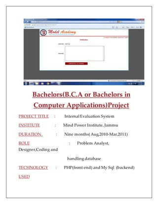 Bachelors(B.C.A or Bachelors in
Computer Applications)Project
PROJECT TITLE : InternalEvaluation System
INSTITUTE : Mind Power Institute, Jammu
DURATION : Nine months(Aug,2010-Mar,2011)
ROLE : Problem Analyst,
Designer,Coding and
handling database
TECHNOLOGY : PHP(front end) and My Sql (backend)
USED
 