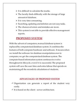 It is difficult to calculate the marks.
 The faculty finds difficulty with the storage of large
amountof database.
 It is very time consuming.
 Searching, updating and deletion are not easy tasks.
 The chancesof errors and mistakes are more.
 This system is not able to provide effective management
reports.
PROPOSED SYSTEM
With the advent of computers,manualdatabase system is
replaced by computerized database system.It combinesthe
features of both computerhardware and software. It meanswhen
we install the software for database manipulation own to
computer,we get the computerized database system. The
computerbased information system continuesto evolve
throughout its lifecycle, even if it is successful. The proposed
system will save the user time and extra-labour that spends on
maintainingall the records & calculationsof students.
ADVANTAGES OF PROPOSED SYSTEM
 Organization can generate a report of the student very
easily.
 It is based on the client - server architecture.
 