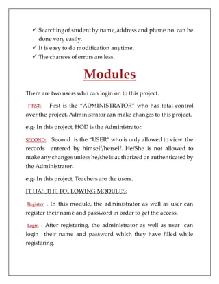  Searchingof student by name,address and phone no. can be
done very easily.
 It is easy to do modification anytime.
 The chances of errors are less.
Modules
There are two users who can login on to this project.
FIRST: First is the “ADMINISTRATOR” who has total control
over the project. Administrator can make changes to this project.
e.g- In this project, HOD is the Administrator.
SECOND: Second is the “USER” who is only allowed to view the
records entered by himself/herself. He/She is not allowed to
make any changes unless he/she is authorized or authenticated by
the Administrator.
e.g- In this project, Teachers are the users.
IT HAS THE FOLLOWING MODULES:
Register : In this module, the administrator as well as user can
register their name and password in order to get the access.
Login : After registering, the administrator as well as user can
login their name and password which they have filled while
registering.
 
