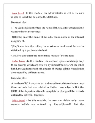 Insert Record : In this module, the administrator as well as the user
is able to insert the data into the database.
For example-:
1)The Administrator entersthe name of the class for which he/she
wants to insert the records.
2)He/She enter the name of the subject and name of the internal
assignment.
3)He/She enters the rollno, the maximum marks and the marks
obtained by a particular student.
4)He/She also enter the attendance marks of the student.
Update Record : In this module, the user can update or change only
those records which are entered by himself/herself. On the other
hand, the Administrator can update or change all the records that
are entered by different users.
For example-:
A teacherof BCA department isallowed to update or change only
those records that are related to his/her own subjects. But the
HOD of the departmentis able to update or change all the records
entered by different teachers.
Delete Record : In this module, the user can delete only those
records which are entered by himself/herself. But the
 