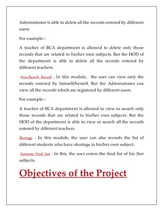 Administrator is able to delete all the records entered by different
users.
For example-:
A teacher of BCA department is allowed to delete only those
records that are related to his/her own subjects. But the HOD of
the department is able to delete all the records entered by
different teachers.
View/Search Record : In this module, the user can view only the
records entered by himself/herself. But the Administrator can
view all the records which are registered by different users.
For example-:
A teacher of BCA department is allowed to view or search only
those records that are related to his/her own subjects. But the
HOD of the department is able to view or search all the records
entered by different teachers.
Shortage : In this module, the user can also records the list of
different students who have shortage in his/her own subject.
Generate Final List : In this, the user enters the final list of his /her
subjects.
Objectives of the Project
 