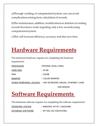 a)Through working of computerized system, one can avoid
complicationsarising from calculation of records.
b)The maintenance,addition, modificationsor deletion of existing
records becomesa work regarding only a few secondsusing
computerized system.
c)This will increase efficiency,accuracy and also save time.
Hardware Requirements
The minimum hardware requires for completing the hardware
requirement:
PROCESSOR : PENTIUM (DUAL CORE)
HARD DISK : 20 GB
RAM : 128 MB
MONITOR : COLOR MONITOR
OTHER PERIPHERAL DEVICES : ANY KEYBOARD, MOUSE, ETHERNET CARD
AND MODEM
Software Requirements
The minimum software requires for completing the software requirement:
OPERATING SYSTEM : WINDOWS XP/ NT / LINUX/UNIX
DATABASE SOFTWARE : MY SQL (AS A BACK END)
 