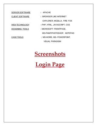 SERVER SOFTWARE : APACHE
CLIENT SOFTWARE : BROWSER LIKE INTERNET
EXPLORER, MOZILLA, FIRE FOX
WEB TECHNOLOGY : PHP, HTML, JAVASCRIPT, CSS
DESIGNING TOOLS : MICROSOFT FRONTPAGE,
MS-PAINT/PHOTOSHOP, NOTEPAD
CASE TOOLS : MS-WORD, MS- POWERPOINT,
VISUAL PARADIGM
Screenshots
Login Page
 