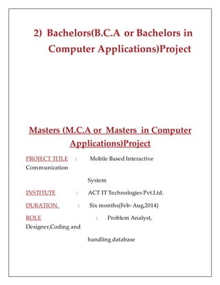 2) Bachelors(B.C.A or Bachelors in
Computer Applications)Project
Masters (M.C.A or Masters in Computer
Applications)Project
PROJECT TITLE : Mobile Based Interactive
Communication
System
INSTITUTE : ACT IT Technologies Pvt.Ltd.
DURATION : Six months(Feb-Aug,2014)
ROLE : Problem Analyst,
Designer,Coding and
handling database
 