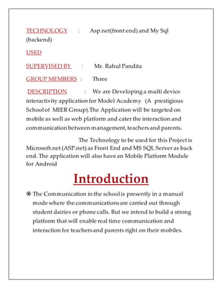 TECHNOLOGY : Asp.net(front end) and My Sql
(backend)
USED
SUPERVISED BY : Mr. Rahul Pandita
GROUP MEMBERS : Three
DESCRIPTION : We are Developing a multi device
interactivity application for Model Academy (A prestigious
Schoolof MIER Group).The Application will be targeted on
mobile as well as web platform and cater the interaction and
communication between management,teachersand parents.
The Technology to be used for this Project is
Microsoft.net (ASP.net) as Front End and MS SQL Server as back
end. The application will also have an Mobile Platform Module
for Android
Introduction
 The Communication in the schoolis presently in a manual
mode where the communicationsare carried out through
student dairies or phone calls. But we intend to build a strong
platform that will enable real time communication and
interaction for teachersand parents right on their mobiles.
 