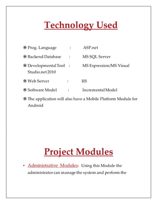 Technology Used
 Prog. Language : ASP.net
 Backend Database : MS SQL Server
 DevelopmentalTool : MS Expression/MS Visual
Studio.net2010
 Web Server : IIS
 Software Model : IncrementalModel
 The application will also have a Mobile Platform Module for
Android
Project Modules
• Administrative Modules: Using this Module the
administrator can manage the system and perform the
 