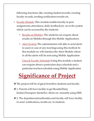 following functions, like creating student records, creating
faculty records, sending notificationsresults etc.
• Faculty Module: This module enablesfaculty to post
assignments,attendance,daily feedbacketc. on to the system
which can be accessed by the students.
• Results on Mobiles: The students can enquire about
results on Mobiles through this Mobile Applications
• Alert System:The administrator will able to send alerts
to users in case of any meetingsusing this method.In
this module we will interface the Alert Module where
in all the alerts will be sent using Mobile Application
Class & Faculty Schedule:Using this module a student
can enquire about a particulars days schedule and a
particular teachersschedule using Mobile Application
Significance of Project
 The projectwill be of great benefitto students and faculty.
 1. Parents will have facility to get Results/Dairy
Entries/Transport Alerts/Fee Alerts etc. instantly using SMS.
 2. The departmentalauthoritiesand faculty will have facility
to send notifications, results etc. to students
 