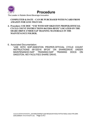 Procedure
The Leader in Retailer Brand Beverage Innovation
COMPLETED & DATE – CAN BE PURCHASED WITH P-CARD FROM
AMAZON FOR LESS THAN $10.
4. Procedure: USE DOC “USE WITH SOP-SIKESTON PROPER.OFFICIAL
CYCLE COUNT INSTRUCTIONS 06132016 BFOX” LOCATED ON THE
SHARE DRIVE UNDER SAP TRAINING MATERIALS IN THE
MAINTENANCE FOLDER.
6. Associated Documentation:
“USE WITH SOP-SIKESTON PROPER.OFFICIAL CYCLE COUNT
INSTRUCTIONS 06132016 BFOX” ON SHAREDRIVE UNDER
MAINTENANCE>SAP TRAINING>SAP TRAINING DOCS ON
SIKESTON, MO FACILITIES SHARE DRIVE.
/unoconv/20161219142741_a42c9d6e79e856d1c4a91883a0e3441630c2167f/3e10b6ac-d3da-47f0-a098-
d20bcd686d91-161219142741.doc Page 2 of 2
 