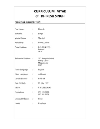CURRICULUM VITAE
of DHIRESH SINGH
PERSONAL INFORMATION
First Names : Dhiresh
Surname : Singh
Marital Status : Married
Nationality : South African
Postal Address : P.O.BOX 1375
Lenasia
1820
Residential Address : 297 Shingara Sands
Petroy Drive
Magaliessig
2167
Home Language : English
Other Languages : Afrikaans
Drivers Licence : Code 08
Date Of Birth : 25 July 1987
ID No. : 8707255038087
Contact nos : 073 153 9081
082 381 1158
Criminal Offences : None
Health : Excellent
 