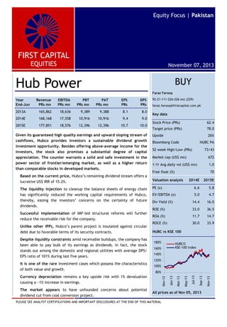 FIRST CAPITAL
EQUITIES
Equity Focus | Pakistan
November 07, 2013
BUY
Faraz Farooq
92-21-111-226-226 ext (229)
faraz.farooq@firstcapital.com.pk
PLEASE SEE ANALYST CERTIFICATIONS AND IMPORTANT DISCLOSURES AT THE END OF THIS MATERIAL
Hub Power
Given its guaranteed high quality earnings and upward sloping stream of
cashflows, Hubco provides investors a sustainable dividend growth
investment opportunity. Besides offering above-average income for the
investors, the stock also promises a substantial degree of capital
appreciation. The counter warrants a solid and safe investment in the
power sector of frontier/emerging market, as well as a higher return
than comparable stocks in developed markets.
Based on the current price, Hubco’s remaining dividend stream offers a
lucrative US$ IRR of 15.2%.
The liquidity injection to cleanup the balance sheets of energy chain
has significantly reduced the working capital requirements of Hubco,
thereby, easing the investors’ concerns on the certainty of future
dividends.
Successful implementation of IMF-led structural reforms will further
reduce the receivable risk for the company.
Unlike other IPPs, Hubco’s parent project is insulated against circular
debt due to favorable terms of its security contracts.
Despite liquidity constraints amid receivable buildups, the company has
been able to pay bulk of its earnings as dividends. In fact, the stock
stands out among the domestic and regional utilities with average DPS/
EPS ratio of 101% during last five years.
It is one of the rare investment cases which possess the characteristics
of both value and growth.
Currency depreciation remains a key upside risk with 1% devaluation
causing a ~1% increase in earnings.
The market appears to have unfounded concerns about potential
dividend cut from coal conversion project.
Year
End-Jun
Revenue
PRs mn
EBITDA
PRs mn
PBT
PRs mn
PAT
PRs mn
EPS
PRs
DPS
PRs
2013A 165,862 18,636 9,389 9,388 8.1 8.0
2014E 168,168 17,558 10,916 10,916 9.4 9.0
2015E 177,851 18,576 12,396 12,396 10.7 10.0
Key data
Stock Price (PRs) 62.4
Target price (PRs) 78.0
Upside 26%
Bloomberg Code HUBC PA
52 week High/Low (PRs) 73/43
Market cap (US$ mn) 672
1-Yr Avg.daily vol (US$ mn) 1.0
Free float (%) 70
Valuation analysis 2014E 2015E
PE (x) 6.6 5.8
EV/EBITDA (x) 5.0 4.7
Div Yield (%) 14.4 16.0
ROE (%) 33.0 36.5
ROA (%) 11.7 14.7
ROCE (%) 30.0 33.9
HUBC vs KSE 100
All prices as of Nov 05, 2013
80%
100%
120%
140%
160%
180%
Nov-12
Jan-13
Mar-13
May-13
Jul-13
Sep-13
Nov-13
HUBCO
KSE-100 Index
 