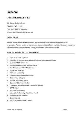 RESUME
JOHN MICHAEL BURKE
22 Santa Barbara Court
Waikiki WA 6169
Tel: 0407 932737 (Mobile)
E-mail: johnburke63@iinet.net.au
WORK ETHIC
Provide a safe, efficient work environment and to contribute to the positive development of the
organisation. Achieve weekly service schedule targets and cost efficient methods. Consistent monitoring
of current safety practices as I have a strong commitment to zero harm practices.
QUALIFICATIONS AND ACCREDIATAON
 Mechanical Trade Certificate
 Certificate IV in Frontline Management – Institute of Management (AIM)
 Queensland S1, S2 and S3
 Incident Investigation and Analysis Course
 Risk Analysis and Job Safety Course
 Roche safe Supervisor
 Front Line Leadership
 Dupont, Managing safety techniques
 Safe working at heights
 Working in Confined Spaces
 Queensland Generic Induction
 Counseling and Discipline and Termination (AMMA)
 SAP Proficient
 J D Edwards Proficient
 License to Perform High Risk Work - Forklift
 Standard 11 Coal Induction
 Senior First Aid
 Fire Extinguisher Training Course
Resume: John Michael Burke Page 1
 