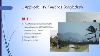 …Applicability Towards Bangladesh
BUT !!!
1. Push factors are also responsible;
Natural calamities(3.5%,2011)(River
erosion ,Flood , Storm);
political harassment
2. Marriage(38.7%)
3. Education (4.9%)
 