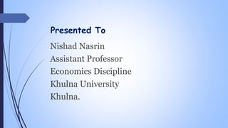 Presented To
Nishad Nasrin
Assistant Professor
Economics Discipline
Khulna University
Khulna.
 