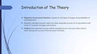 Introduction of The Theory
 Migration; An economic Decision: migrate on the basis of wages and probability of
unemployment
 Migrants calculate (present value of) urban expected income (or its equivalent) and
move if it exceeds average rural income.
 Predicts that expected incomes will be equated across rural and urban sectors
when taking into account informal sector activities .
 