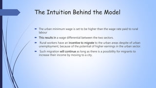 The Intuition Behind the Model
 The urban minimum wage is set to be higher than the wage rate paid to rural
labour
 This results in a wage differential between the two sectors.
 Rural workers have an incentive to migrate to the urban areas despite of urban
unemployment, because of the potential of higher earnings in the urban sector.
 Such migration will continue as long as there is a possibility for migrants to
increase their income by moving to a city.
 