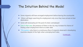 The Intuition Behind the Model
 Some migrants will have arranged employment before leaving the countryside.
 Others will begin searching for employment only once they have arrived at their
destination.
 Some will necessarily join the pool of urban unemployed
 Even in that case, the presence of them in the city may increase his chance of
finding urban employment there at a later date.
 This explains why there is a continuous flow of migrants observed in developing
countries despite of the high urban unemployment rates.
Continued…
 