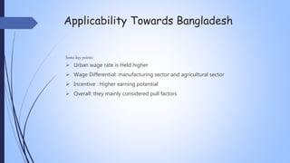 Applicability Towards Bangladesh
Some key points:
 Urban wage rate is Held higher
 Wage Differential: manufacturing sector and agricultural sector
 Incentive : Higher earning potential
 Overall: they mainly considered pull factors
 