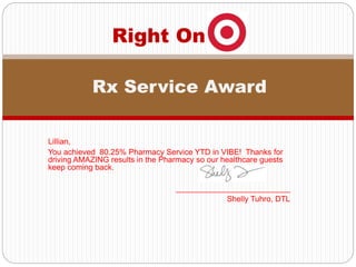 Lillian,
You achieved 80.25% Pharmacy Service YTD in VIBE! Thanks for
driving AMAZING results in the Pharmacy so our healthcare guests
keep coming back.
__________________________
Shelly Tuhro, DTL
Right On
Rx Service Award
 