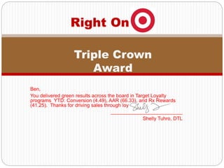 Ben,
You delivered green results across the board in Target Loyalty
programs YTD: Conversion (4.49), AAR (66.33), and Rx Rewards
(41.25). Thanks for driving sales through loyalty at T1538!
__________________________
Shelly Tuhro, DTL
Right On
Triple Crown
Award
 